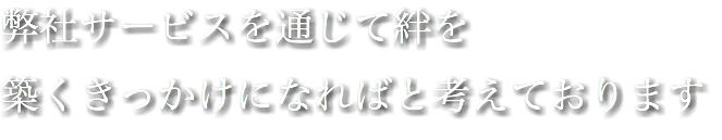 弊社サービスを通じて絆を 築くきっかけになればと考えております